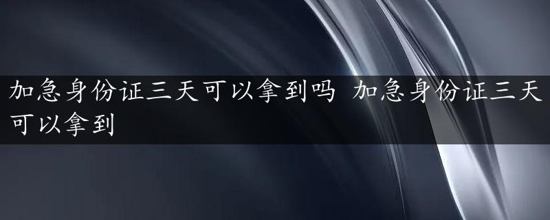 加急身份证三天可以拿到吗 加急身份证三天可以拿到