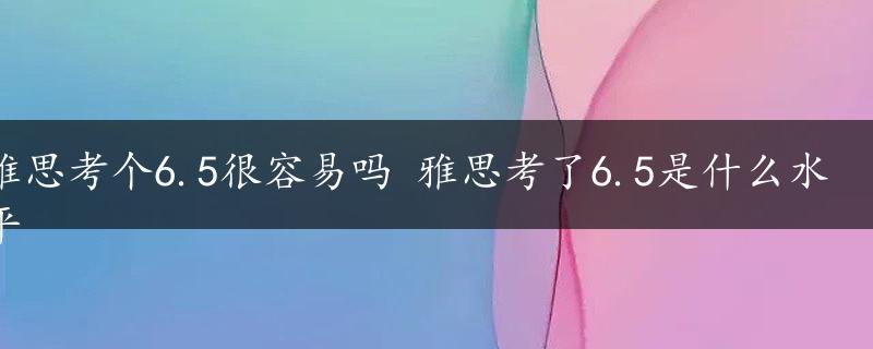 雅思考个6.5很容易吗 雅思考了6.5是什么水平