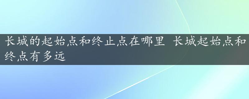 长城的起始点和终止点在哪里 长城起始点和终点有多远