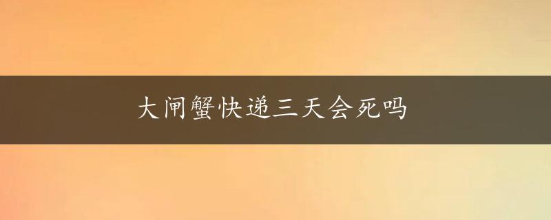 大闸蟹快递三天会死吗