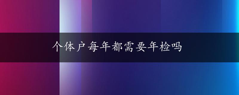 个体户每年都需要年检吗