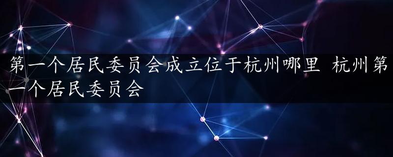 第一个居民委员会成立位于杭州哪里 杭州第一个居民委员会