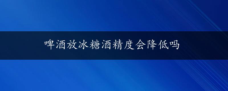 啤酒放冰糖酒精度会降低吗