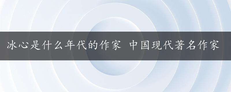 冰心是什么年代的作家 中国现代著名作家