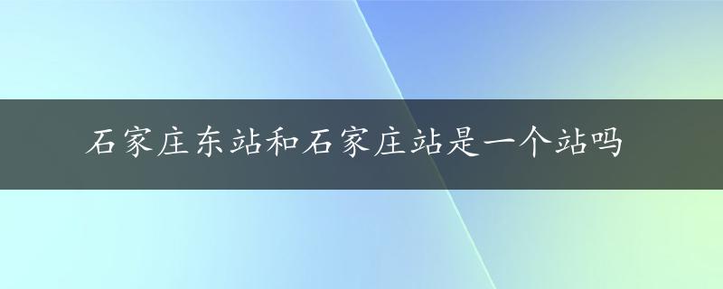 石家庄东站和石家庄站是一个站吗