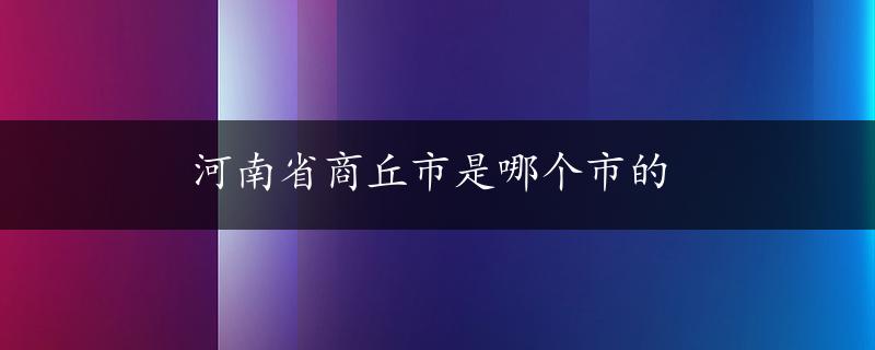 河南省商丘市是哪个市的