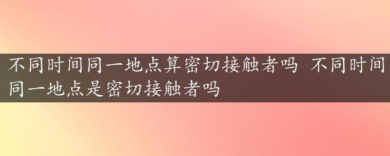 不同时间同一地点算密切接触者吗 不同时间同一地点是密切接触者吗