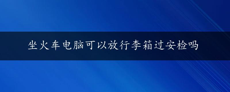 坐火车电脑可以放行李箱过安检吗