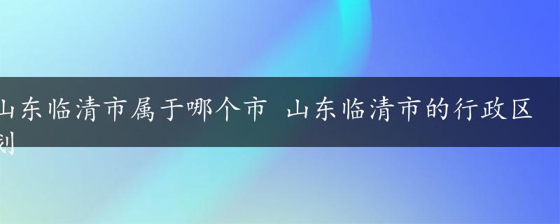 山东临清市属于哪个市 山东临清市的行政区划