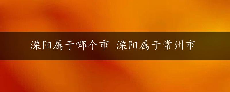 溧阳属于哪个市 溧阳属于常州市