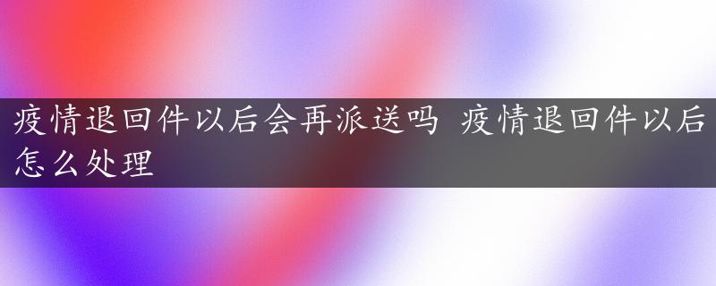 疫情退回件以后会再派送吗 疫情退回件以后怎么处理