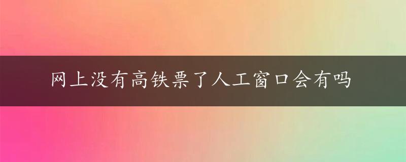 网上没有高铁票了人工窗口会有吗