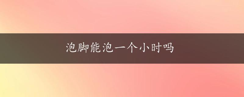 泡脚能泡一个小时吗