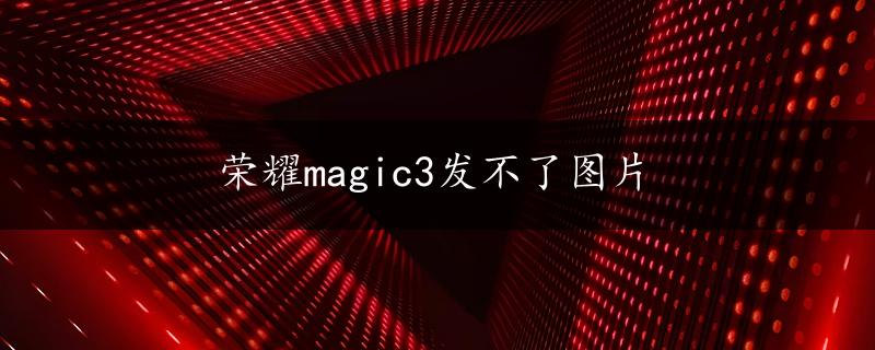 荣耀magic3发不了图片