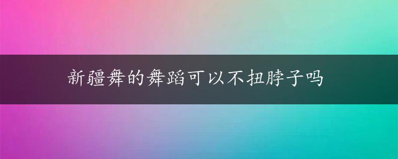 新疆舞的舞蹈可以不扭脖子吗