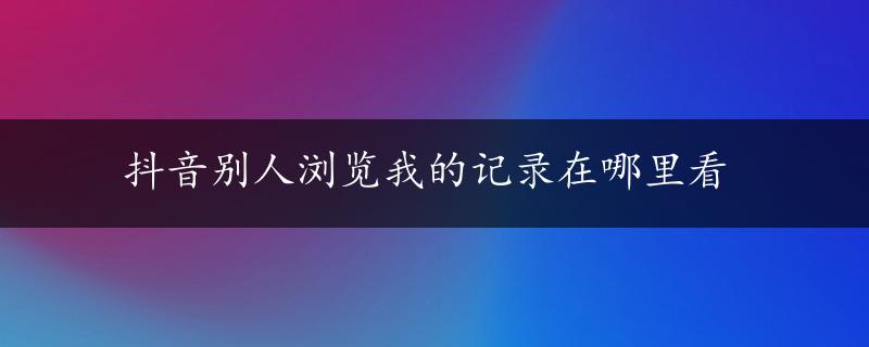 抖音别人浏览我的记录在哪里看