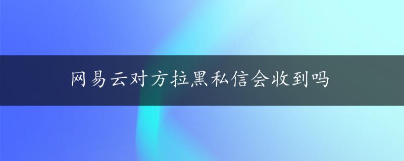 网易云对方拉黑私信会收到吗