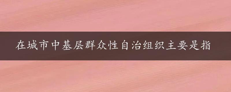 在城市中基层群众性自治组织主要是指