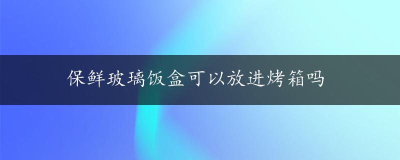 保鲜玻璃饭盒可以放进烤箱吗