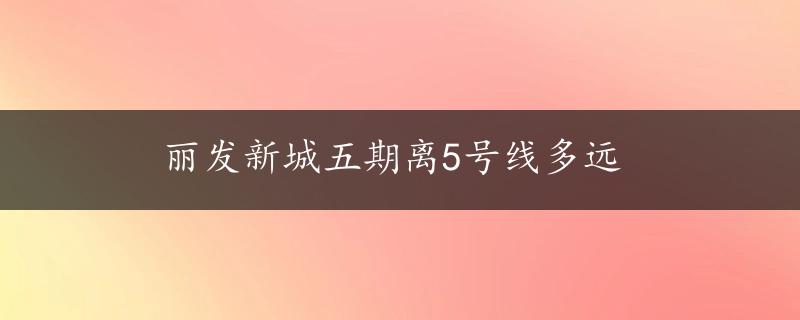 丽发新城五期离5号线多远