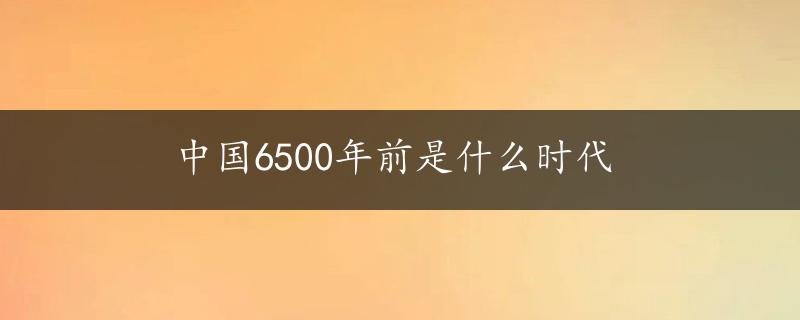 中国6500年前是什么时代