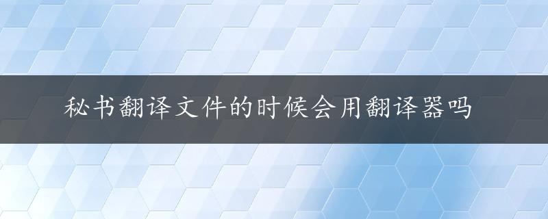 秘书翻译文件的时候会用翻译器吗