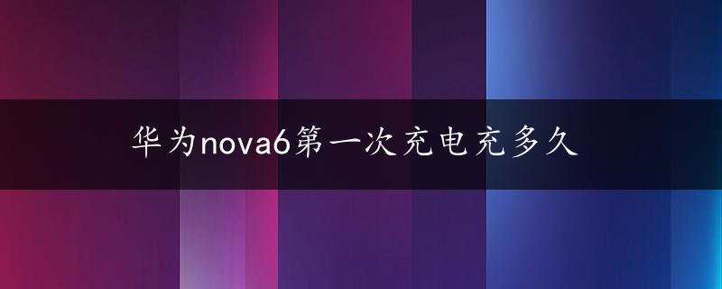 华为nova6第一次充电充多久