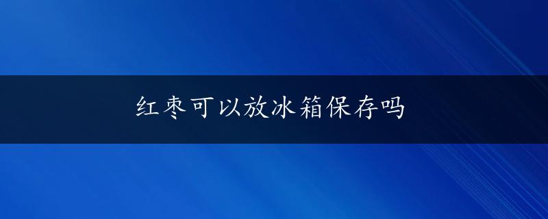 红枣可以放冰箱保存吗