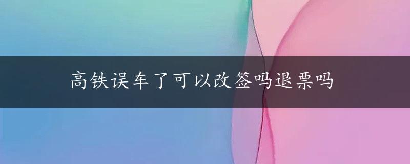 高铁误车了可以改签吗退票吗