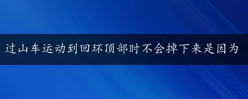 过山车运动到回环顶部时不会掉下来是因为