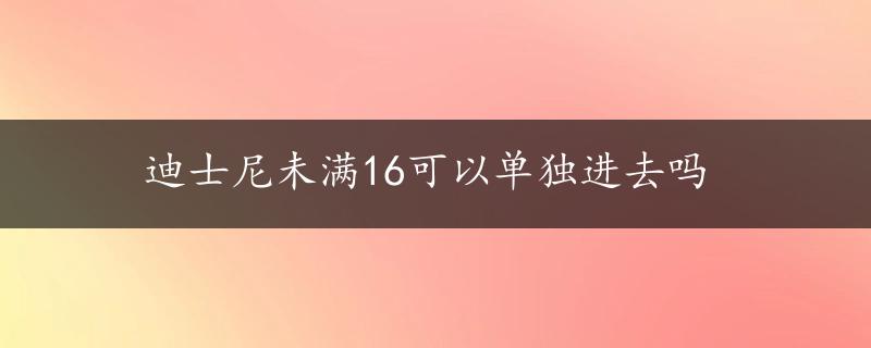 迪士尼未满16可以单独进去吗