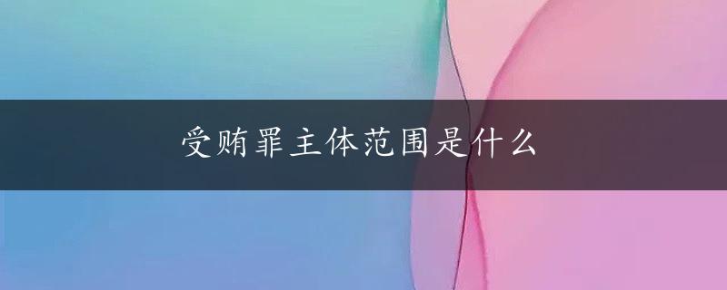 受贿罪主体范围是什么