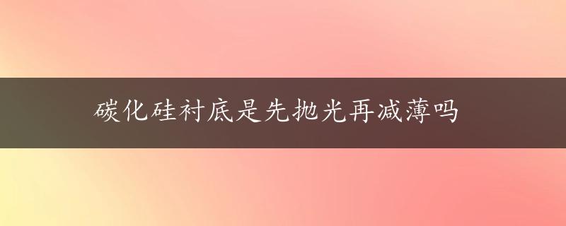 碳化硅衬底是先抛光再减薄吗