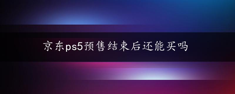 京东ps5预售结束后还能买吗