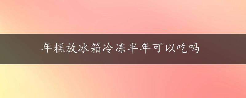 年糕放冰箱冷冻半年可以吃吗