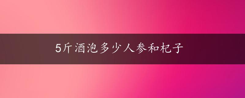 5斤酒泡多少人参和杞子