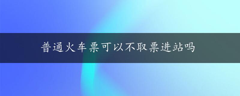 普通火车票可以不取票进站吗