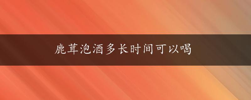 鹿茸泡酒多长时间可以喝