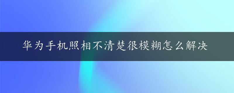 华为手机照相不清楚很模糊怎么解决