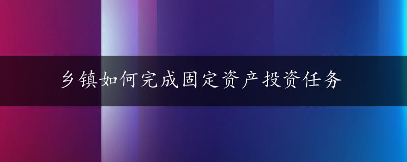 乡镇如何完成固定资产投资任务