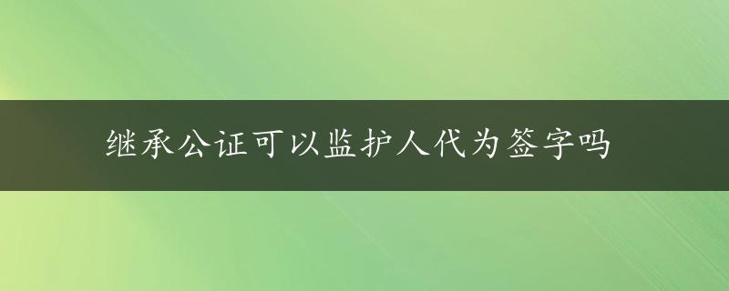 继承公证可以监护人代为签字吗