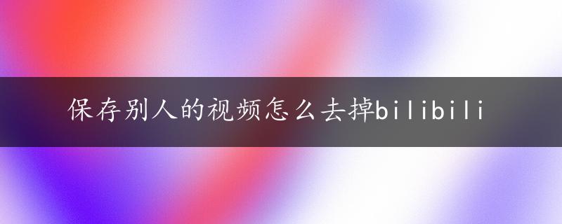 保存别人的视频怎么去掉bilibili