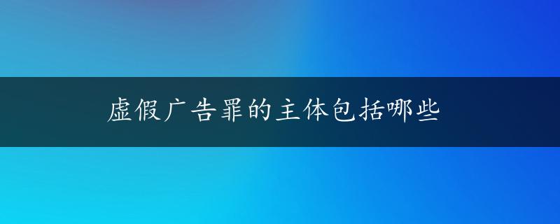 虚假广告罪的主体包括哪些