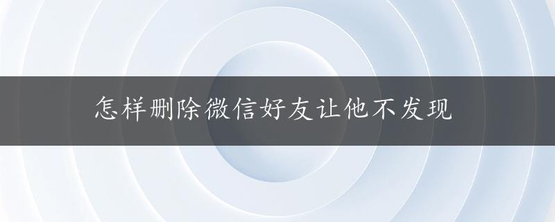 怎样删除微信好友让他不发现