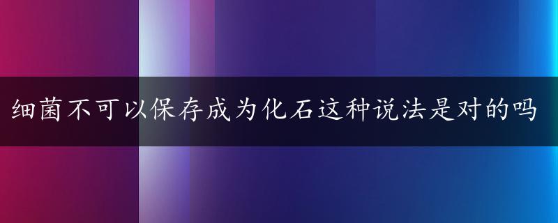 细菌不可以保存成为化石这种说法是对的吗