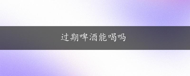 过期啤酒能喝吗