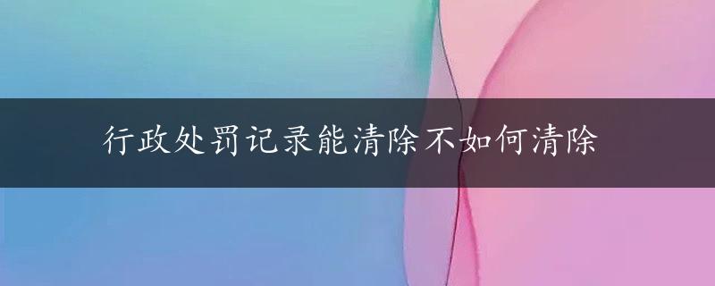 行政处罚记录能清除不如何清除