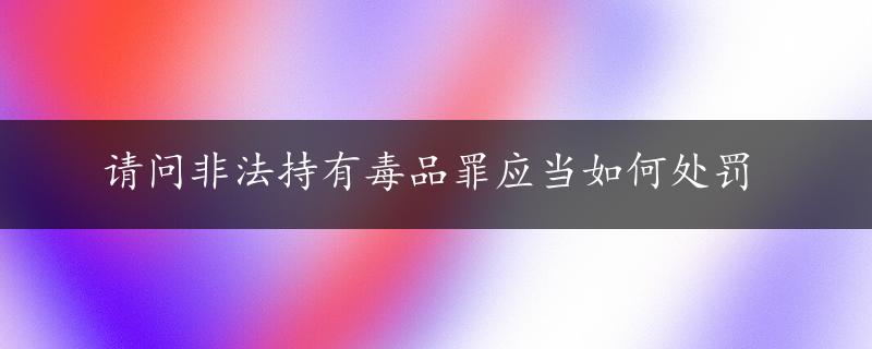 请问非法持有毒品罪应当如何处罚