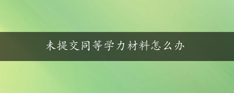 未提交同等学力材料怎么办