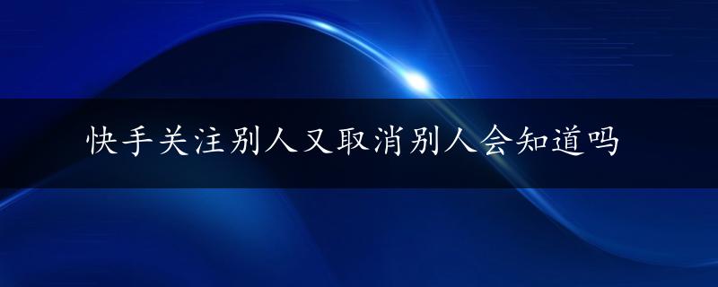 快手关注别人又取消别人会知道吗